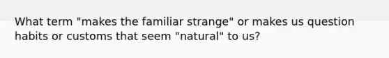 What term "makes the familiar strange" or makes us question habits or customs that seem "natural" to us?