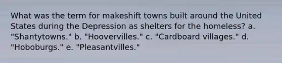 What was the term for makeshift towns built around the United States during the Depression as shelters for the homeless? a. "Shantytowns." b. "Hoovervilles." c. "Cardboard villages." d. "Hoboburgs." e. "Pleasantvilles."