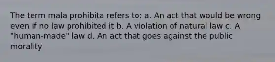 The term mala prohibita refers to: a. An act that would be wrong even if no law prohibited it b. A violation of natural law c. A "human-made" law d. An act that goes against the public morality