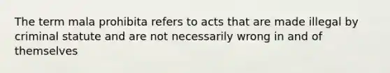 The term mala prohibita refers to acts that are made illegal by criminal statute and are not necessarily wrong in and of themselves