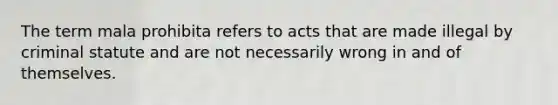 The term mala prohibita refers to acts that are made illegal by criminal statute and are not necessarily wrong in and of themselves.