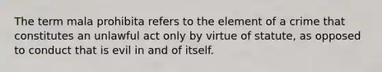 The term mala prohibita refers to the element of a crime that constitutes an unlawful act only by virtue of statute, as opposed to conduct that is evil in and of itself.