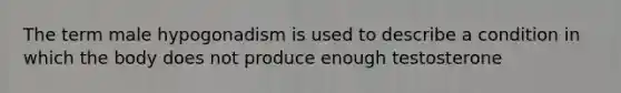 The term male hypogonadism is used to describe a condition in which the body does not produce enough testosterone