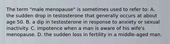 The term "male menopause" is sometimes used to refer to: A. the sudden drop in testosterone that generally occurs at about age 50. B. a dip in testosterone in response to anxiety or sexual inactivity. C. impotence when a man is aware of his wife's menopause. D. the sudden loss in fertility in a middle-aged man.