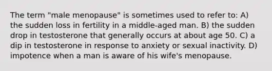 The term "male menopause" is sometimes used to refer to: A) the sudden loss in fertility in a middle-aged man. B) the sudden drop in testosterone that generally occurs at about age 50. C) a dip in testosterone in response to anxiety or sexual inactivity. D) impotence when a man is aware of his wife's menopause.