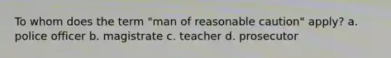 To whom does the term "man of reasonable caution" apply? a. police officer b. magistrate c. teacher d. prosecutor