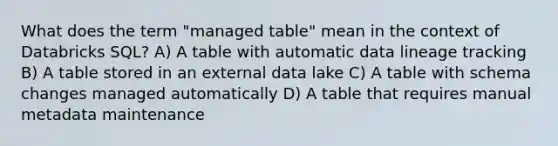 What does the term "managed table" mean in the context of Databricks SQL? A) A table with automatic data lineage tracking B) A table stored in an external data lake C) A table with schema changes managed automatically D) A table that requires manual metadata maintenance