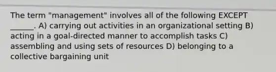 The term "management" involves all of the following EXCEPT ______. A) carrying out activities in an organizational setting B) acting in a goal-directed manner to accomplish tasks C) assembling and using sets of resources D) belonging to a collective bargaining unit