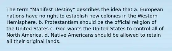 The term "Manifest Destiny" describes the idea that a. European nations have no right to establish new colonies in the Western Hemisphere. b. Protestantism should be the official religion of the United States c. God wants the United States to control all of North America. d. Native Americans should be allowed to retain all their original lands.