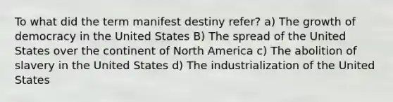 To what did the term manifest destiny refer? a) The growth of democracy in the United States B) The spread of the United States over the continent of North America c) The abolition of slavery in the United States d) The industrialization of the United States