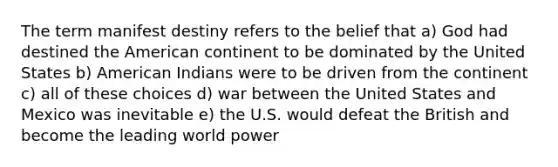 The term manifest destiny refers to the belief that a) God had destined the American continent to be dominated by the United States b) American Indians were to be driven from the continent c) all of these choices d) war between the United States and Mexico was inevitable e) the U.S. would defeat the British and become the leading world power