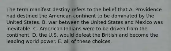 The term manifest destiny refers to the belief that A. Providence had destined the American continent to be dominated by the United States. B. war between the United States and Mexico was inevitable. C. American Indians were to be driven from the continent. D. the U.S. would defeat the British and become the leading world power. E. all of these choices.