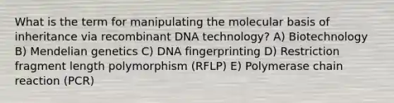 What is the term for manipulating the molecular basis of inheritance via <a href='https://www.questionai.com/knowledge/kkrH4LHLPA-recombinant-dna' class='anchor-knowledge'>recombinant dna</a> technology? A) Biotechnology B) <a href='https://www.questionai.com/knowledge/kiJH6MA4hZ-mendelian-genetics' class='anchor-knowledge'>mendelian genetics</a> C) <a href='https://www.questionai.com/knowledge/kAxD8GcgQM-dna-fingerprinting' class='anchor-knowledge'>dna fingerprinting</a> D) Restriction fragment length polymorphism (RFLP) E) Polymerase chain reaction (PCR)