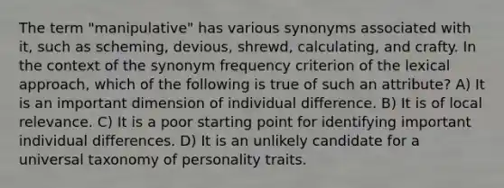 The term "manipulative" has various synonyms associated with it, such as scheming, devious, shrewd, calculating, and crafty. In the context of the synonym frequency criterion of the lexical approach, which of the following is true of such an attribute? A) It is an important dimension of individual difference. B) It is of local relevance. C) It is a poor starting point for identifying important individual differences. D) It is an unlikely candidate for a universal taxonomy of personality traits.