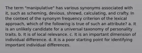 The term "manipulative" has various synonyms associated with it, such as scheming, devious, shrewd, calculating, and crafty. In the context of the synonym frequency criterion of the lexical approach, which of the following is true of such an attribute? a. It is an unlikely candidate for a universal taxonomy of personality traits. b. It is of local relevance. c. It is an important dimension of individual difference. d. It is a poor starting point for identifying important individual differences.