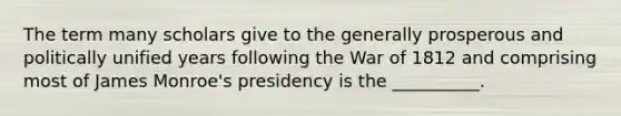 The term many scholars give to the generally prosperous and politically unified years following the War of 1812 and comprising most of James Monroe's presidency is the __________.