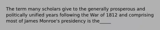 The term many scholars give to the generally prosperous and politically unified years following the War of 1812 and comprising most of James Monroe's presidency is the_____