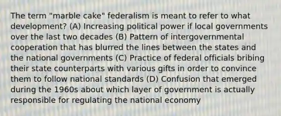 The term "marble cake" federalism is meant to refer to what development? (A) Increasing political power if local governments over the last two decades (B) Pattern of intergovernmental cooperation that has blurred the lines between the states and the national governments (C) Practice of federal officials bribing their state counterparts with various gifts in order to convince them to follow national standards (D) Confusion that emerged during the 1960s about which layer of government is actually responsible for regulating the national economy