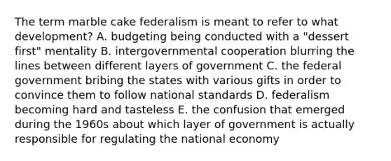 The term marble cake federalism is meant to refer to what development? A. budgeting being conducted with a "dessert first" mentality B. intergovernmental cooperation blurring the lines between different layers of government C. the federal government bribing the states with various gifts in order to convince them to follow national standards D. federalism becoming hard and tasteless E. the confusion that emerged during the 1960s about which layer of government is actually responsible for regulating the national economy