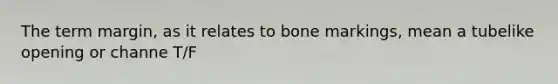 The term margin, as it relates to bone markings, mean a tubelike opening or channe T/F