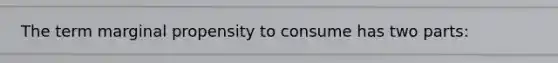 The term marginal propensity to consume has two parts: