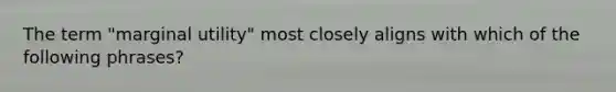 The term​ "marginal utility" most closely aligns with which of the following​ phrases?