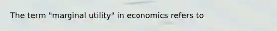 The term "marginal utility" in economics refers to