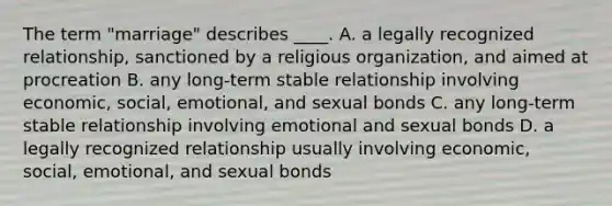 The term "marriage" describes ____. A. a legally recognized relationship, sanctioned by a religious organization, and aimed at procreation B. any long-term stable relationship involving economic, social, emotional, and sexual bonds C. any long-term stable relationship involving emotional and sexual bonds D. a legally recognized relationship usually involving economic, social, emotional, and sexual bonds