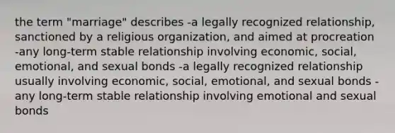 the term "marriage" describes -a legally recognized relationship, sanctioned by a religious organization, and aimed at procreation -any long-term stable relationship involving economic, social, emotional, and sexual bonds -a legally recognized relationship usually involving economic, social, emotional, and sexual bonds -any long-term stable relationship involving emotional and sexual bonds