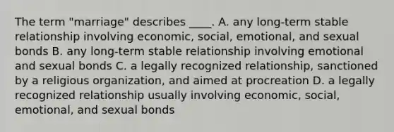 The term "marriage" describes ____. A. any long-term stable relationship involving economic, social, emotional, and sexual bonds B. any long-term stable relationship involving emotional and sexual bonds C. a legally recognized relationship, sanctioned by a religious organization, and aimed at procreation D. a legally recognized relationship usually involving economic, social, emotional, and sexual bonds