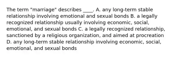 The term "marriage" describes ____. A. any long-term stable relationship involving emotional and sexual bonds B. a legally recognized relationship usually involving economic, social, emotional, and sexual bonds C. a legally recognized relationship, sanctioned by a religious organization, and aimed at procreation D. any long-term stable relationship involving economic, social, emotional, and sexual bonds