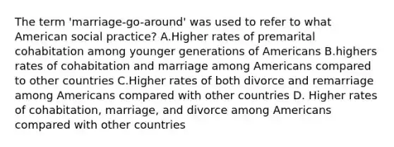 The term 'marriage-go-around' was used to refer to what American social practice? A.Higher rates of premarital cohabitation among younger generations of Americans B.highers rates of cohabitation and marriage among Americans compared to other countries C.Higher rates of both divorce and remarriage among Americans compared with other countries D. Higher rates of cohabitation, marriage, and divorce among Americans compared with other countries