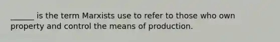 ______ is the term Marxists use to refer to those who own property and control the means of production.