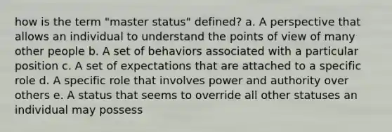 how is the term "master status" defined? a. A perspective that allows an individual to understand the points of view of many other people b. A set of behaviors associated with a particular position c. A set of expectations that are attached to a specific role d. A specific role that involves <a href='https://www.questionai.com/knowledge/k5rrWBWa2D-power-and-authority' class='anchor-knowledge'>power and authority</a> over others e. A status that seems to override all other statuses an individual may possess