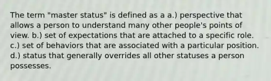 The term "master status" is defined as a a.) perspective that allows a person to understand many other people's points of view. b.) set of expectations that are attached to a specific role. c.) set of behaviors that are associated with a particular position. d.) status that generally overrides all other statuses a person possesses.