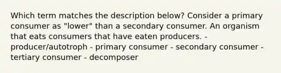 Which term matches the description below? Consider a primary consumer as "lower" than a secondary consumer. An organism that eats consumers that have eaten producers. - producer/autotroph - primary consumer - secondary consumer - tertiary consumer - decomposer