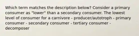 Which term matches the description below? Consider a primary consumer as "lower" than a secondary consumer. The lowest level of consumer for a carnivore - producer/autotroph - primary consumer - secondary consumer - tertiary consumer - decomposer