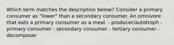 Which term matches the description below? Consider a primary consumer as "lower" than a secondary consumer. An omnivore that eats a primary consumer as a meal. - producer/autotroph - primary consumer - secondary consumer - tertiary consumer - decomposer