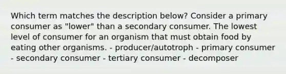 Which term matches the description below? Consider a primary consumer as "lower" than a secondary consumer. The lowest level of consumer for an organism that must obtain food by eating other organisms. - producer/autotroph - primary consumer - secondary consumer - tertiary consumer - decomposer