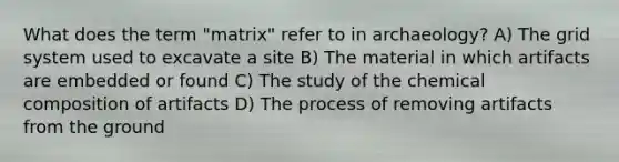 What does the term "matrix" refer to in archaeology? A) The grid system used to excavate a site B) The material in which artifacts are embedded or found C) The study of the <a href='https://www.questionai.com/knowledge/kyw8ckUHTv-chemical-composition' class='anchor-knowledge'>chemical composition</a> of artifacts D) The process of removing artifacts from the ground