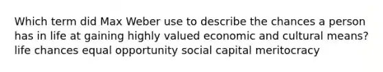 Which term did Max Weber use to describe the chances a person has in life at gaining highly valued economic and cultural means? life chances equal opportunity social capital meritocracy