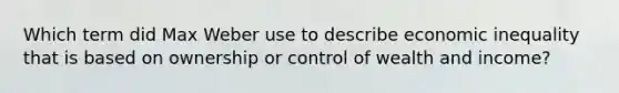 Which term did Max Weber use to describe economic inequality that is based on ownership or control of wealth and income?
