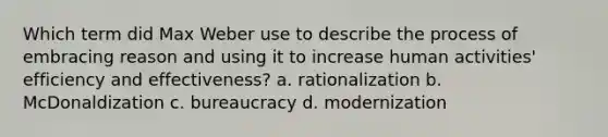 Which term did Max Weber use to describe the process of embracing reason and using it to increase human activities' efficiency and effectiveness? a. rationalization b. McDonaldization c. bureaucracy d. modernization