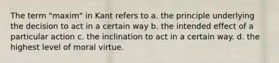 The term "maxim" in Kant refers to a. the principle underlying the decision to act in a certain way b. the intended effect of a particular action c. the inclination to act in a certain way. d. the highest level of moral virtue.