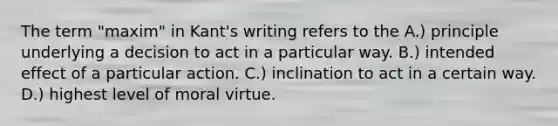 The term "maxim" in Kant's writing refers to the A.) principle underlying a decision to act in a particular way. B.) intended effect of a particular action. C.) inclination to act in a certain way. D.) highest level of moral virtue.