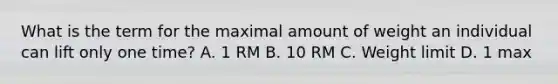 What is the term for the maximal amount of weight an individual can lift only one time? A. 1 RM B. 10 RM C. Weight limit D. 1 max