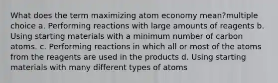 What does the term maximizing atom economy mean?multiple choice a. Performing reactions with large amounts of reagents b. Using starting materials with a minimum number of carbon atoms. c. Performing reactions in which all or most of the atoms from the reagents are used in the products d. Using starting materials with many different types of atoms