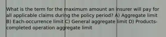 What is the term for the maximum amount an insurer will pay for all applicable claims during the policy period? A) Aggregate limit B) Each-occurrence limit C) General aggregate limit D) Products-completed operation aggregate limit