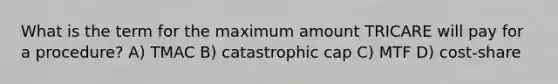 What is the term for the maximum amount TRICARE will pay for a procedure? A) TMAC B) catastrophic cap C) MTF D) cost-share