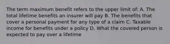 The term maximum benefit refers to the upper limit of: A. The total lifetime benefits an insurer will pay B. The benefits that cover a personal payment for any type of a claim C. Taxable income for benefits under a policy D. What the covered person is expected to pay over a lifetime